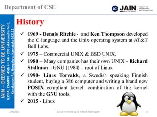 JAIN
–
DEEMED
TO
BE
UNIVERSITY
GLOBAL
CAMPUS:
45th
km
NH
-
209
Jakkasandra
Post,
Kanakapura
Rd,
Bengaluru,
Karnataka
562112
Department of CSE
✓ 1969 - Dennis Ritchie - and Ken Thompson developed
the C language and the Unix operating system at AT&T
Bell Labs.
✓ 1975 – Commercial UNIX & BSD UNIX.
✓ 1980 – Many companies has their own UNIX - Richard
Stallman – GNU (1984) – root of Linux
✓ 1990- Linus Torvalds, a Swedish speaking Finnish
student, buying a 386 computer and writing a brand new
POSIX compliant kernel. combination of this kernel
with the GNU tools.
✓ 2015 - Linux
History
2/9/2023 Linux Internals by Dr. Vikram Neerugatti 3
 