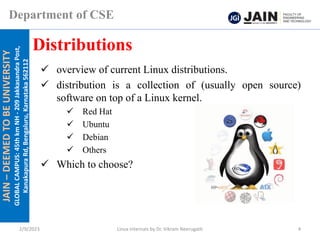 JAIN
–
DEEMED
TO
BE
UNIVERSITY
GLOBAL
CAMPUS:
45th
km
NH
-
209
Jakkasandra
Post,
Kanakapura
Rd,
Bengaluru,
Karnataka
562112
Department of CSE
✓ overview of current Linux distributions.
✓ distribution is a collection of (usually open source)
software on top of a Linux kernel.
✓ Red Hat
✓ Ubuntu
✓ Debian
✓ Others
✓ Which to choose?
Distributions
2/9/2023 Linux Internals by Dr. Vikram Neerugatti 4
 