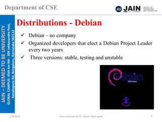 JAIN
–
DEEMED
TO
BE
UNIVERSITY
GLOBAL
CAMPUS:
45th
km
NH
-
209
Jakkasandra
Post,
Kanakapura
Rd,
Bengaluru,
Karnataka
562112
Department of CSE
✓ Debian – no company
✓ Organized developers that elect a Debian Project Leader
every two years
✓ Three versions: stable, testing and unstable
Distributions - Debian
2/9/2023 Linux Internals by Dr. Vikram Neerugatti 7
 