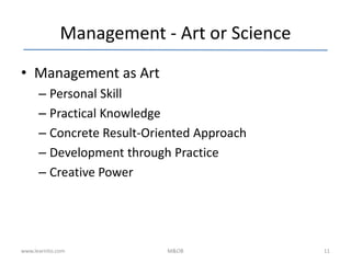 Management - Art or Science
• Management as Art
– Personal Skill
– Practical Knowledge
– Concrete Result-Oriented Approach
– Development through Practice
– Creative Power
www.learnito.com M&OB 11
 