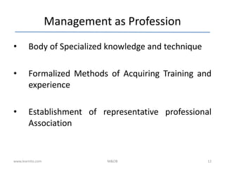 Management as Profession
• Body of Specialized knowledge and technique
• Formalized Methods of Acquiring Training and
experience
• Establishment of representative professional
Association
www.learnito.com M&OB 12
 