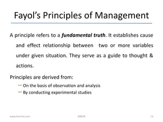 Fayol’s Principles of Management
A principle refers to a fundamental truth. It establishes cause
and effect relationship between two or more variables
under given situation. They serve as a guide to thought &
actions.
Principles are derived from:
– On the basis of observation and analysis
– By conducting experimental studies
www.learnito.com M&OB 13
 