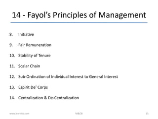 14 - Fayol’s Principles of Management
8. Initiative
9. Fair Remuneration
10. Stability of Tenure
11. Scalar Chain
12. Sub-Ordination of Individual Interest to General Interest
13. Espirit De’ Corps
14. Centralization & De-Centralization
www.learnito.com M&OB 15
 