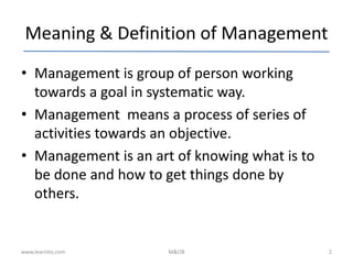 Meaning & Definition of Management
• Management is group of person working
towards a goal in systematic way.
• Management means a process of series of
activities towards an objective.
• Management is an art of knowing what is to
be done and how to get things done by
others.
www.learnito.com M&OB 2
 