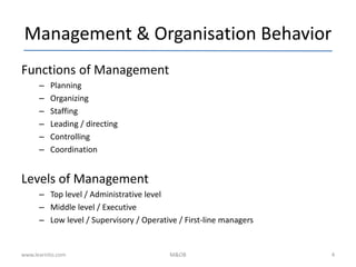 Management & Organisation Behavior
Functions of Management
– Planning
– Organizing
– Staffing
– Leading / directing
– Controlling
– Coordination
Levels of Management
– Top level / Administrative level
– Middle level / Executive
– Low level / Supervisory / Operative / First-line managers
www.learnito.com M&OB 4
 