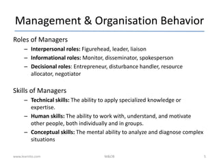 Management & Organisation Behavior
Roles of Managers
– Interpersonal roles: Figurehead, leader, liaison
– Informational roles: Monitor, disseminator, spokesperson
– Decisional roles: Entrepreneur, disturbance handler, resource
allocator, negotiator
Skills of Managers
– Technical skills: The ability to apply specialized knowledge or
expertise.
– Human skills: The ability to work with, understand, and motivate
other people, both individually and in groups.
– Conceptual skills: The mental ability to analyze and diagnose complex
situations
www.learnito.com M&OB 5
 