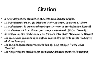 Citation  Il y a seulement une motivation et c'est le désir. (Smiley de Jane)  La motivation est un feu qui brule de l’intérieure de soi.  (Stephen R. Covey)  La motivation est la première étape importante vers le succès (Nelson Boswell) La motivation  est le sentiment que nous pouvons réussir. (Nelson Boswell) Se motiver  ou être malheureux, c'est toujours votre choix. (Tinctorial de Wayne)  Les gens qui ne peuvent pas se motiver doivent être contents avec la médiocrité. (Andrew Carnegie)  Les hommes naissent pour réussir et non pas pour échouer. (Henry David Thoreau)  Les vies fortes sont motivées par des buts dynamiques. (Kenneth Hildebrand)    