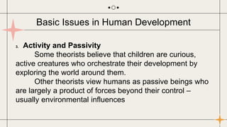 3. Activity and Passivity
Some theorists believe that children are curious,
active creatures who orchestrate their development by
exploring the world around them.
Other theorists view humans as passive beings who
are largely a product of forces beyond their control –
usually environmental influences
Basic Issues in Human Development
 