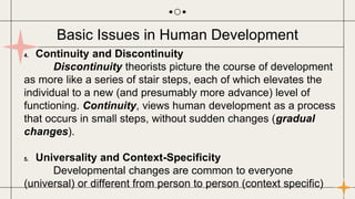 4. Continuity and Discontinuity
Discontinuity theorists picture the course of development
as more like a series of stair steps, each of which elevates the
individual to a new (and presumably more advance) level of
functioning. Continuity, views human development as a process
that occurs in small steps, without sudden changes (gradual
changes).
5. Universality and Context-Specificity
Developmental changes are common to everyone
(universal) or different from person to person (context specific)
Basic Issues in Human Development
 