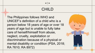 The Philippines follows WHO and
UNICEF’s definition of a child who is a
person below 18 years of age or over 18
years of age but is unable to fully take
care of herself/himself from abuse,
neglect, cruelty, exploitation or
discrimination because of a physical or
mental disability or condition (PSA, 2018;
RA 7610; RA 8972)
CHILD
 