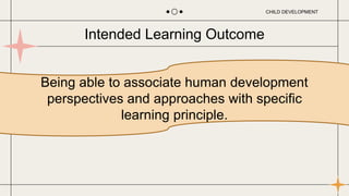 Being able to associate human development
perspectives and approaches with specific
learning principle.
Intended Learning Outcome
CHILD DEVELOPMENT
 