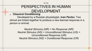 a. Classical Conditioning
Developed by a Russian physiologist, Ivan Pavlov. Two
stimuli are linked together to produce a new learned response in a
person or animal.
Neutral Stimulus (NR) = No Response (NR)
Neutral Stimulus (NS) + Unconditioned Stimulus (US) =
Unconditioned Response (UR)
Neutral Stimulus (NS) = Conditioned Response (CR)
PERSPECTIVES IN HUMAN
DEVELOPMENT
 
