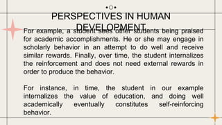 For example, a student sees other students being praised
for academic accomplishments. He or she may engage in
scholarly behavior in an attempt to do well and receive
similar rewards. Finally, over time, the student internalizes
the reinforcement and does not need external rewards in
order to produce the behavior.
For instance, in time, the student in our example
internalizes the value of education, and doing well
academically eventually constitutes self-reinforcing
behavior.
PERSPECTIVES IN HUMAN
DEVELOPMENT
 