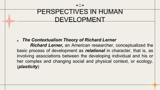 a. The Contextualism Theory of Richard Lerner
Richard Lerner, an American researcher, conceptualized the
basic process of development as relational in character, that is, as
involving associations between the developing individual and his or
her complex and changing social and physical context, or ecology.
(plasticity)
PERSPECTIVES IN HUMAN
DEVELOPMENT
 