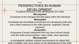 4 systems that work in the development of a child:
Microsystem
Composed of the changes that take place within the individual
Mesosytem
Constitutes the immediate environment of a developing child who
has a direct influence to the child (parents, neighbors, friends,
teachers)
Exosystem
Composed of social institutions that may have indirect impact
onto the child (school policies, mass media, other agencies)
Macrosystem
Is sociological, political, cultural, and economi cin nature that
when modified, may have impact on the development of the child.
PERSPECTIVES IN HUMAN
DEVELOPMENT
 