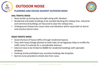 AR. MANISH KUMAR AXIS SCHOOL OF ARCHITECTURE 17
PLANNING AND DESIGN AGAINST OUTDOOR NOISE
RAIL TRAFFIC NOISE-
• Noise builds up during day and night along with vibration.
• Residential and public buildings to be avoided abutting the railway lines. Industrial
and Commercial buildings are favoured to abut the railway lines.
• Underground railway lines cause noise and vibrations which cause both air borne
and structure borne noise.
ROAD TRAFFIC NOISE-
• Avoid shortcut of heavy traffics through residential layouts.
• Trees with heavy foliage planted on both sides of carriageways helps to muffle the
traffic noise if it extends for a considerable distance.
• External noise to be limited to 60dBA for residential buildings with openable
windows.
• Honking strictly prohibited near sensitive buildings like Hospitals.
• Barriers to be provided to shield sites from noise.
OUTDOOR NOISE
 