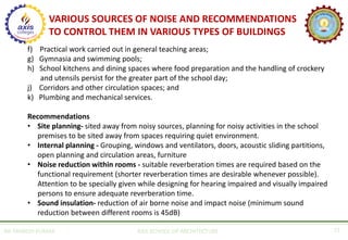 AR. MANISH KUMAR AXIS SCHOOL OF ARCHITECTURE 21
f) Practical work carried out in general teaching areas;
g) Gymnasia and swimming pools;
h) School kitchens and dining spaces where food preparation and the handling of crockery
and utensils persist for the greater part of the school day;
j) Corridors and other circulation spaces; and
k) Plumbing and mechanical services.
Recommendations
• Site planning- sited away from noisy sources, planning for noisy activities in the school
premises to be sited away from spaces requiring quiet environment.
• Internal planning - Grouping, windows and ventilators, doors, acoustic sliding partitions,
open planning and circulation areas, furniture
• Noise reduction within rooms - suitable reverberation times are required based on the
functional requirement (shorter reverberation times are desirable whenever possible).
Attention to be specially given while designing for hearing impaired and visually impaired
persons to ensure adequate reverberation time.
• Sound insulation- reduction of air borne noise and impact noise (minimum sound
reduction between different rooms is 45dB)
VARIOUS SOURCES OF NOISE AND RECOMMENDATIONS
TO CONTROL THEM IN VARIOUS TYPES OF BUILDINGS
 