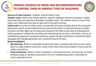 AR. MANISH KUMAR AXIS SCHOOL OF ARCHITECTURE 26
Sources of noise nuisance - Outdoor noise & Indoor noise
Outdoor noise- Hotels near railway stations, airports, highways and those situated in highly
urbanized areas are specially vulnerable to outdoor noise. The outdoor noise in many of the
areas is of a high level even late at night and in the early morning.
Indoor noise- In so far as indoor noise is concerned, the noise could be due to the occupants
themselves, which is transmitted from one room to the other. It could also be due to public
functions and late night use of restaurants located in the hotel as also due to miscellaneous
utility equipment installed for providing and maintaining the services in the hotel, such as, air
conditioning equipment, pumping equipment, power laundry and kitchen. Sometimes hotels
equipped with standby generators are a potential source of noise.
Recommendations
• Site planning - While it is desirable to locate the hotel, or hostel away from an area where
there is a high ambient noise level, many a time these have to be located in noisy areas for
public convenience.
• Internal planning - Where a hotel is located in a noisy environment, the provision of sealed
windows (single or double) and provision of an air conditioning system is desirable for
rooms exposed to noise.
VARIOUS SOURCES OF NOISE AND RECOMMENDATIONS
TO CONTROL THEM IN VARIOUS TYPES OF BUILDINGS
 