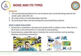NOISE AND ITS TYPES
REMEDIES
1. The sound producing Machineries can be placed over sound absorbing materials like
carpet, pads, wood, felt, etc.
2. By using curtains of sound absorbing materials.
3. By covering the floor, wall and ceiling with sound absorbing materials.
WHAT IS NOISE POLLUTION?
• Sound that is unwanted or disrupts one’s quality of life is called as noise. When there is
lot of noise in the environment, it is termed as noise pollution.
• Sound becomes undesirable when it disturbs the normal activities such as working,
sleeping, and during conversations.
AR. MANISH KUMAR AXIS SCHOOL OF ARCHITECTURE 5
 