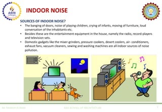INDOOR NOISE
AR. MANISH KUMAR AXIS SCHOOL OF ARCHITECTURE 7
SOURCES OF INDOOR NOISE?
• The banging of doors, noise of playing children, crying of infants, moving of furniture, loud
conversation of the inhabitants etc.
• Besides these are the entertainment equipment in the house, namely the radio, record-players
and television sets.
• Domestic gadgets like the mixer-grinders, pressure cookers, desert coolers, air- conditioners,
exhaust fans, vacuum cleaners, sewing and washing machines are all indoor sources of noise
pollution.
 