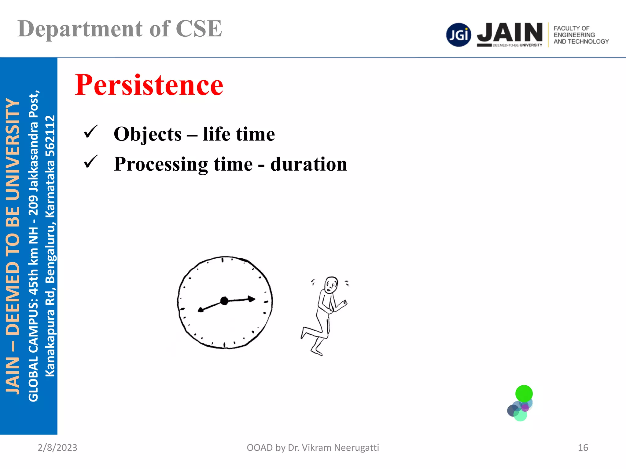 JAIN
–
DEEMED
TO
BE
UNIVERSITY
GLOBAL
CAMPUS:
45th
km
NH
-
209
Jakkasandra
Post,
Kanakapura
Rd,
Bengaluru,
Karnataka
562112
Department of CSE
✓ Objects – life time
✓ Processing time - duration
Persistence
2/8/2023 OOAD by Dr. Vikram Neerugatti 16
 