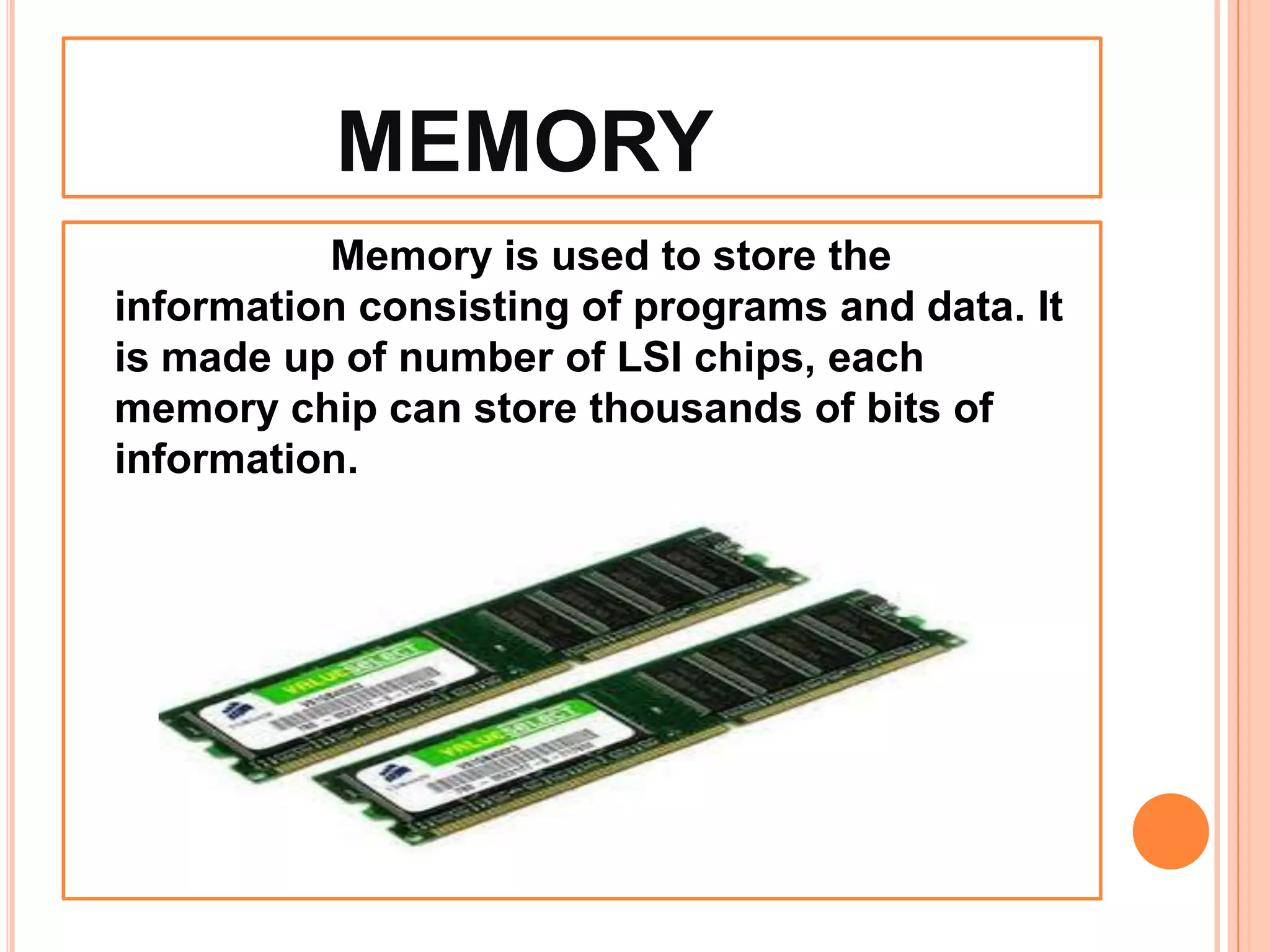 MEMORY
Memory is used to store the
information consisting of programs and data. It
is made up of number of LSI chips, each
memory chip can store thousands of bits of
information.
 