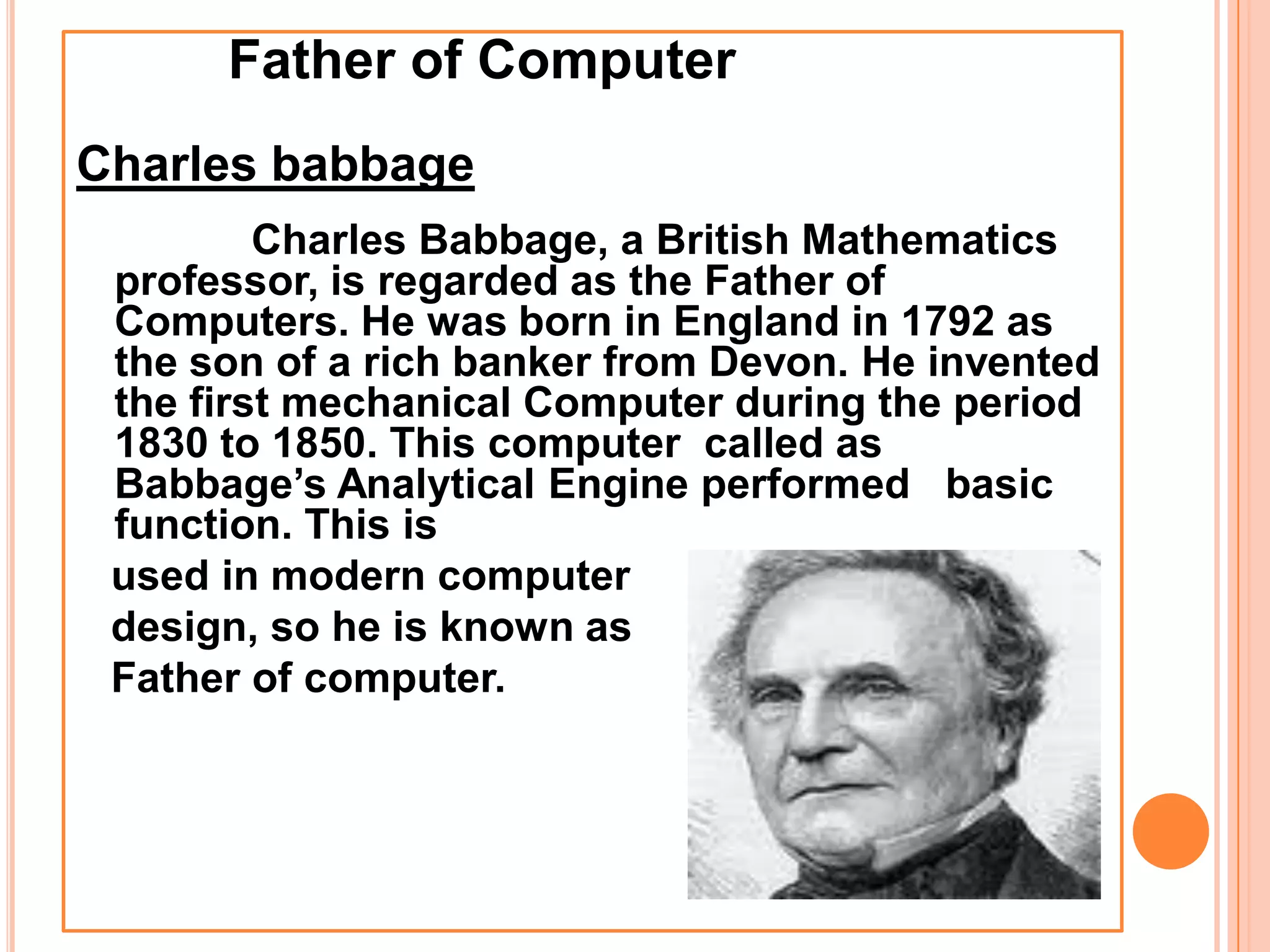 Father of Computer
Charles babbage
Charles Babbage, a British Mathematics
professor, is regarded as the Father of
Computers. He was born in England in 1792 as
the son of a rich banker from Devon. He invented
the first mechanical Computer during the period
1830 to 1850. This computer called as
Babbage’s Analytical Engine performed basic
function. This is
used in modern computer
design, so he is known as
Father of computer.
 