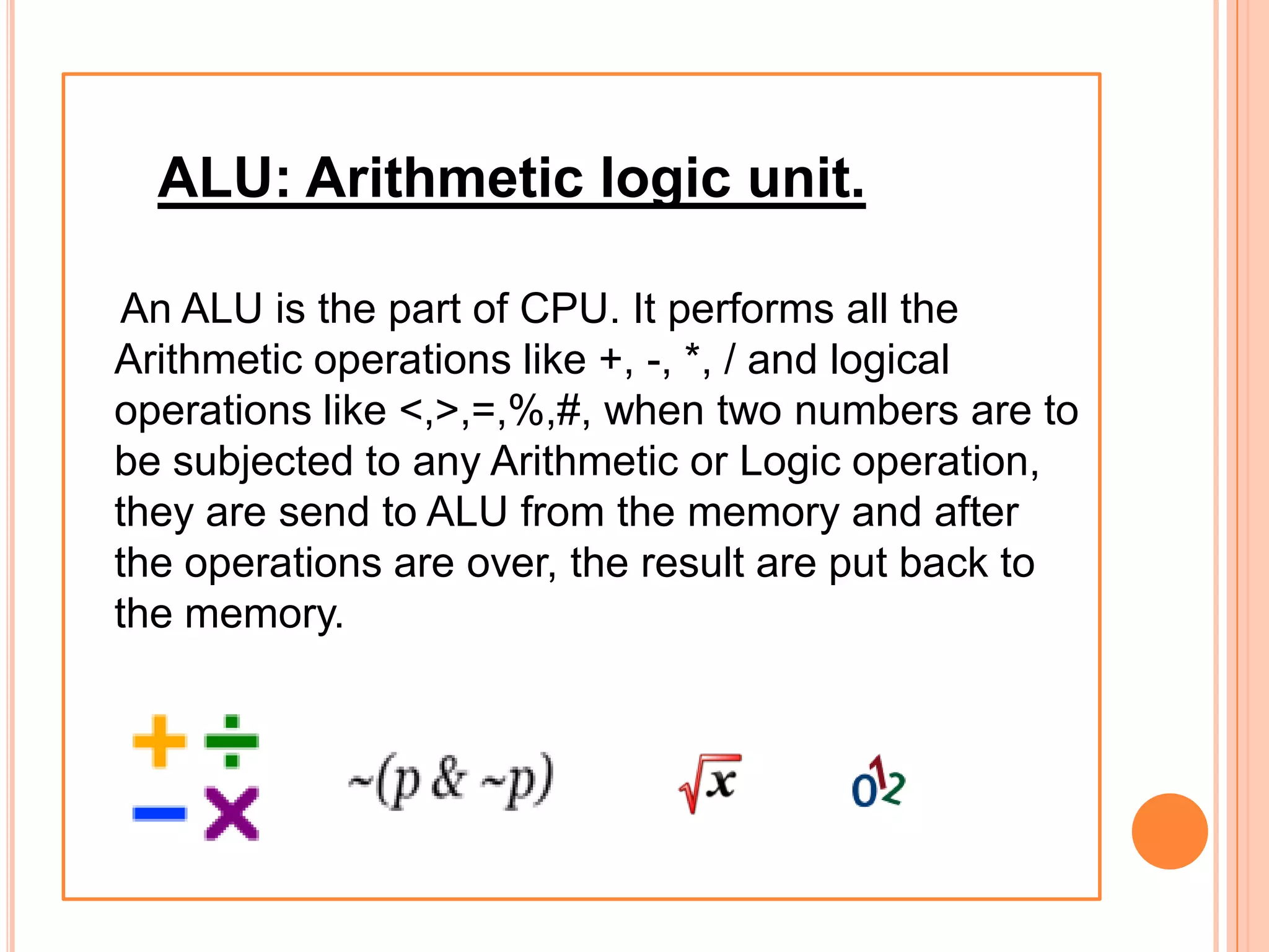 ALU: Arithmetic logic unit.
An ALU is the part of CPU. It performs all the
Arithmetic operations like +, -, *, / and logical
operations like <,>,=,%,#, when two numbers are to
be subjected to any Arithmetic or Logic operation,
they are send to ALU from the memory and after
the operations are over, the result are put back to
the memory.
 