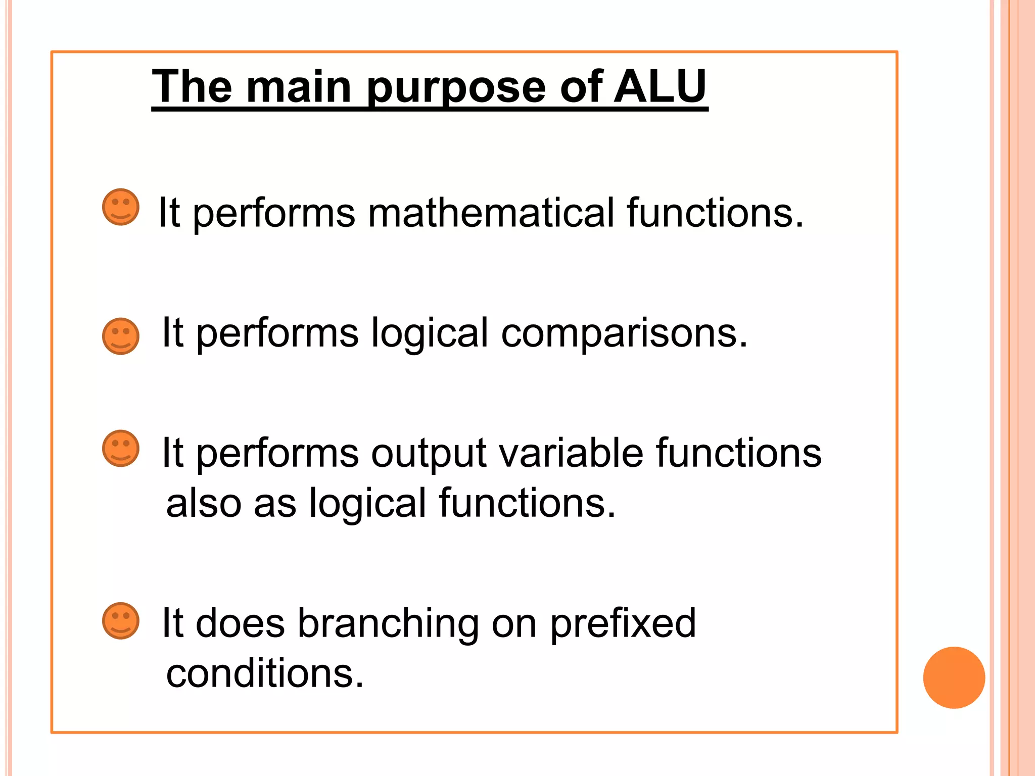 The main purpose of ALU
 It performs mathematical functions.
It performs logical comparisons.
It performs output variable functions
also as logical functions.
It does branching on prefixed
conditions.
 