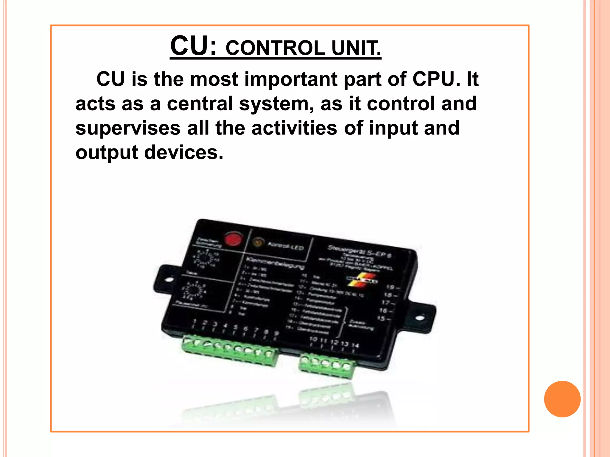 CU: CONTROL UNIT.
CU is the most important part of CPU. It
acts as a central system, as it control and
supervises all the activities of input and
output devices.
 