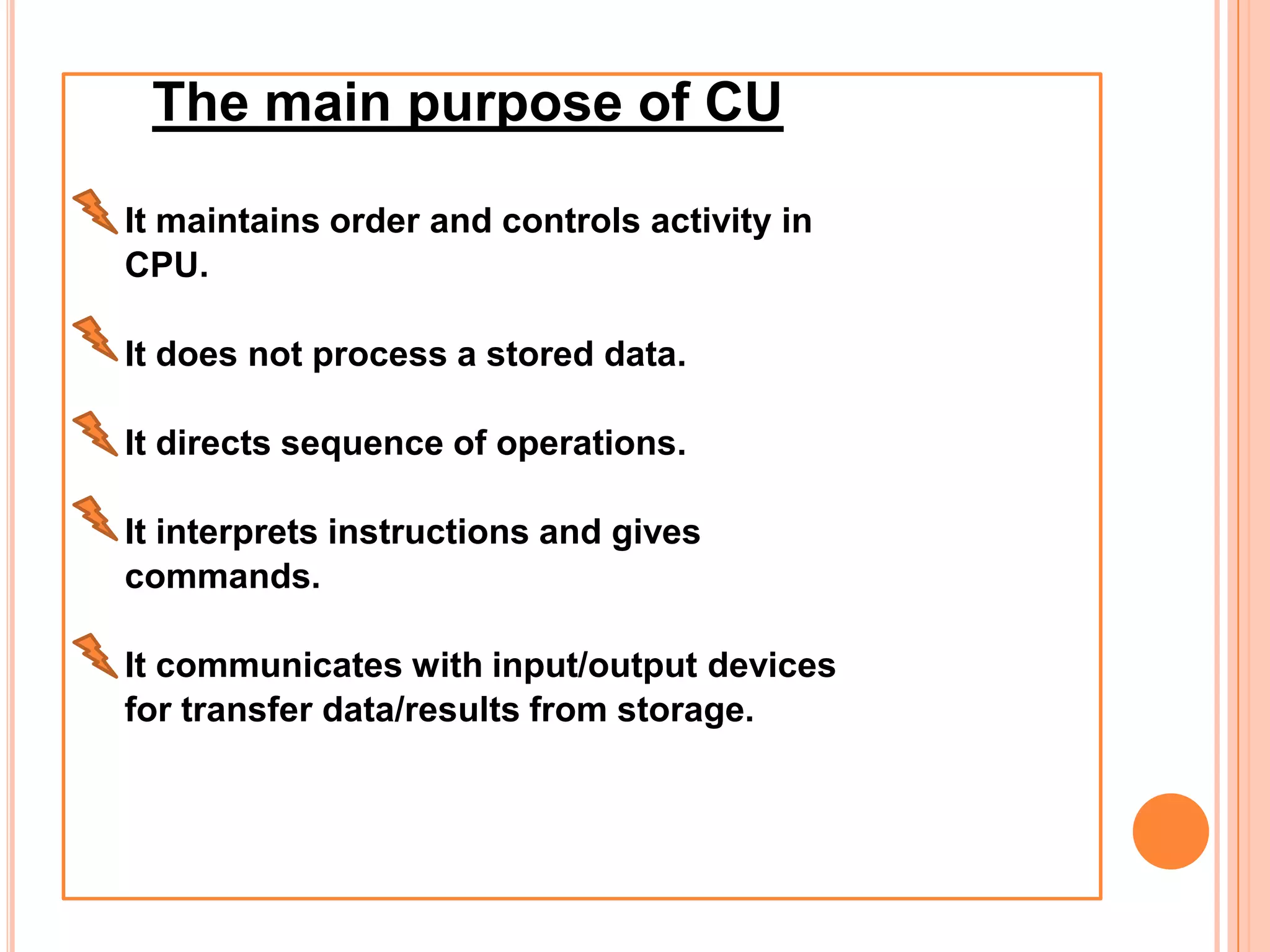 The main purpose of CU
It maintains order and controls activity in
CPU.
It does not process a stored data.
It directs sequence of operations.
It interprets instructions and gives
commands.
It communicates with input/output devices
for transfer data/results from storage.
 