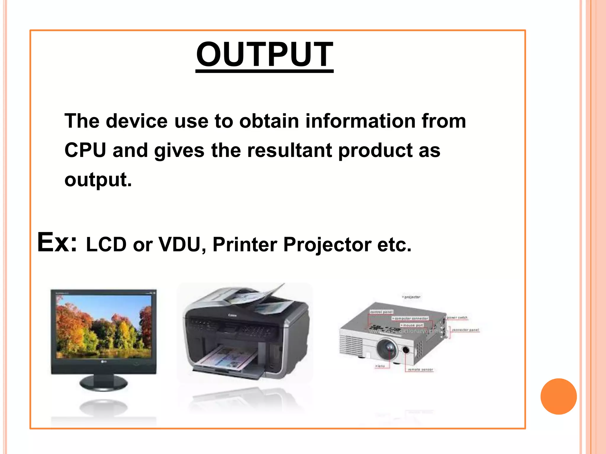 OUTPUT
The device use to obtain information from
CPU and gives the resultant product as
output.
Ex: LCD or VDU, Printer Projector etc.
 