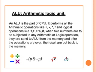 ALU: Arithmetic logic unit.
An ALU is the part of CPU. It performs all the
Arithmetic operations like +, -, *, / and logical
operations like <,>,=,%,#, when two numbers are to
be subjected to any Arithmetic or Logic operation,
they are send to ALU from the memory and after
the operations are over, the result are put back to
the memory.
 