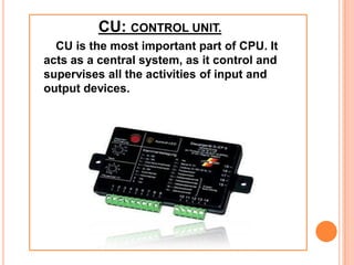 CU: CONTROL UNIT.
CU is the most important part of CPU. It
acts as a central system, as it control and
supervises all the activities of input and
output devices.
 