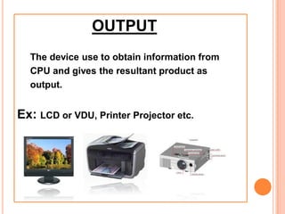 OUTPUT
The device use to obtain information from
CPU and gives the resultant product as
output.
Ex: LCD or VDU, Printer Projector etc.
 