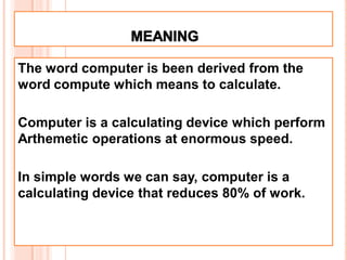 The word computer is been derived from the
word compute which means to calculate.
Computer is a calculating device which perform
Arthemetic operations at enormous speed.
In simple words we can say, computer is a
calculating device that reduces 80% of work.
 