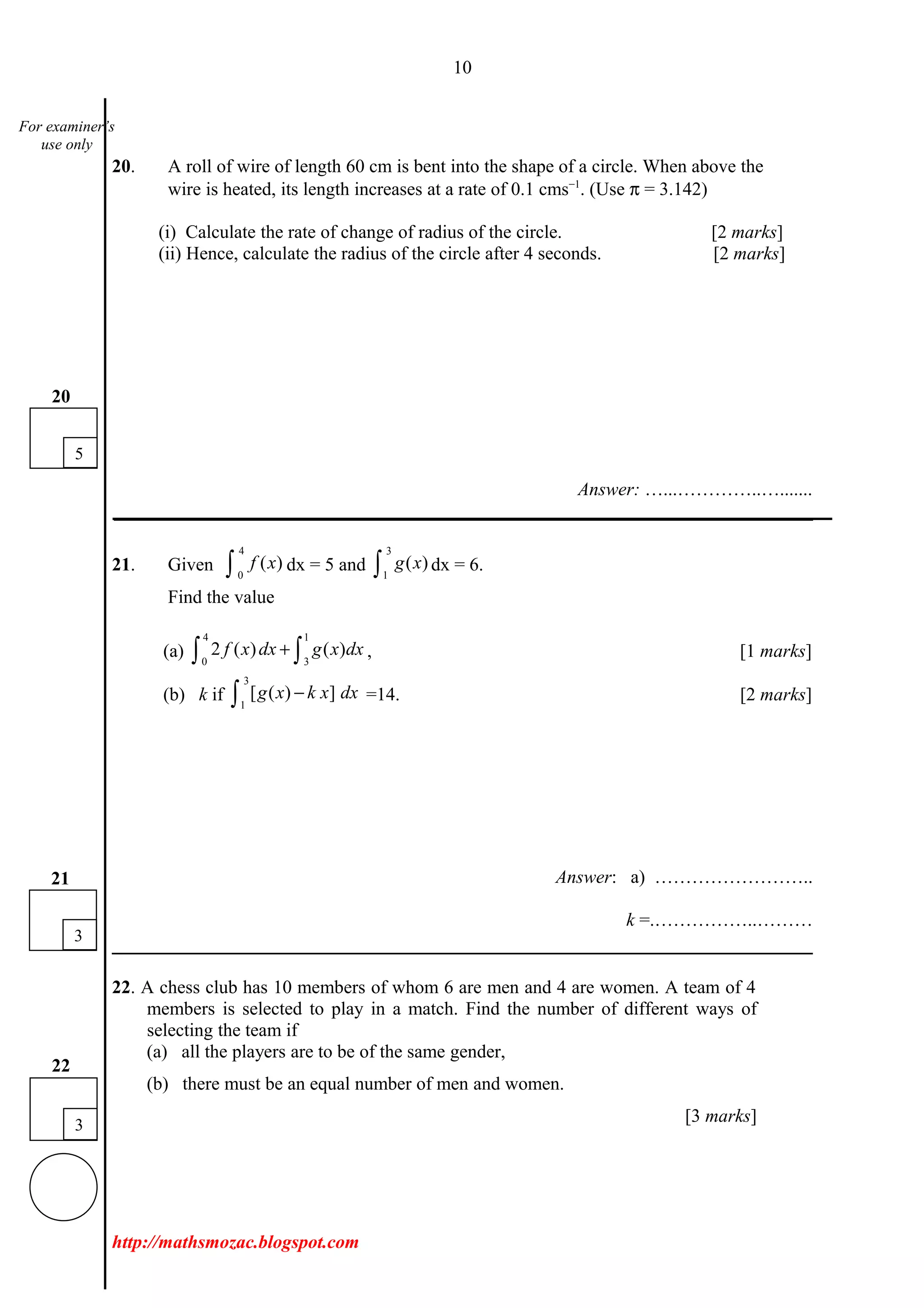 10
20. A roll of wire of length 60 cm is bent into the shape of a circle. When above the
wire is heated, its length increases at a rate of 0.1 cms−1
. (Use π = 3.142)
(i) Calculate the rate of change of radius of the circle. [2 marks]
(ii) Hence, calculate the radius of the circle after 4 seconds. [2 marks]
Answer: …...…………..….......
___________________________________________________________________________
21. Given
4
0
( )f x∫ dx = 5 and
3
1
( )g x∫ dx = 6.
Find the value
(a)
4 1
0 3
2 ( ) ( )f x dx g x dx+∫ ∫ , [1 marks]
(b) k if
3
1
[ ( ) ]g x k x dx−∫ =14. [2 marks]
Answer: a) ……………………..
k =.……………..………
22. A chess club has 10 members of whom 6 are men and 4 are women. A team of 4
members is selected to play in a match. Find the number of different ways of
selecting the team if
(a) all the players are to be of the same gender,
(b) there must be an equal number of men and women.
[3 marks]
http://mathsmozac.blogspot.com
5
20
3
21
3
22
For examiner’s
use only
 