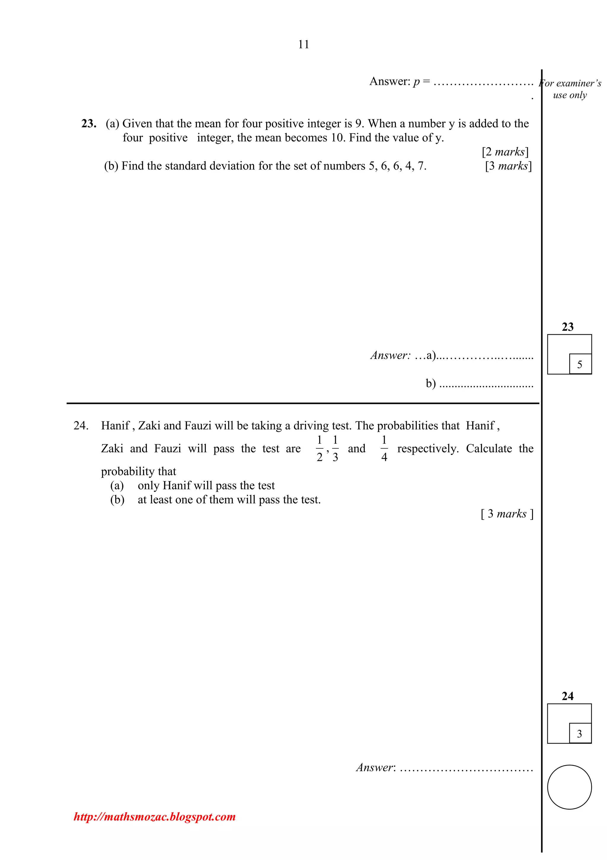 11
Answer: p = …………………….
.
23. (a) Given that the mean for four positive integer is 9. When a number y is added to the
four positive integer, the mean becomes 10. Find the value of y.
[2 marks]
(b) Find the standard deviation for the set of numbers 5, 6, 6, 4, 7. [3 marks]
Answer: …a)...…………..….......
b) ...............................
___________________________________________________________________________
24. Hanif , Zaki and Fauzi will be taking a driving test. The probabilities that Hanif ,
Zaki and Fauzi will pass the test are
1 1
,
2 3
and
1
4
respectively. Calculate the
probability that
(a) only Hanif will pass the test
(b) at least one of them will pass the test.
[ 3 marks ]
Answer: ……………………………
http://mathsmozac.blogspot.com
For examiner’s
use only
3
24
5
23
 