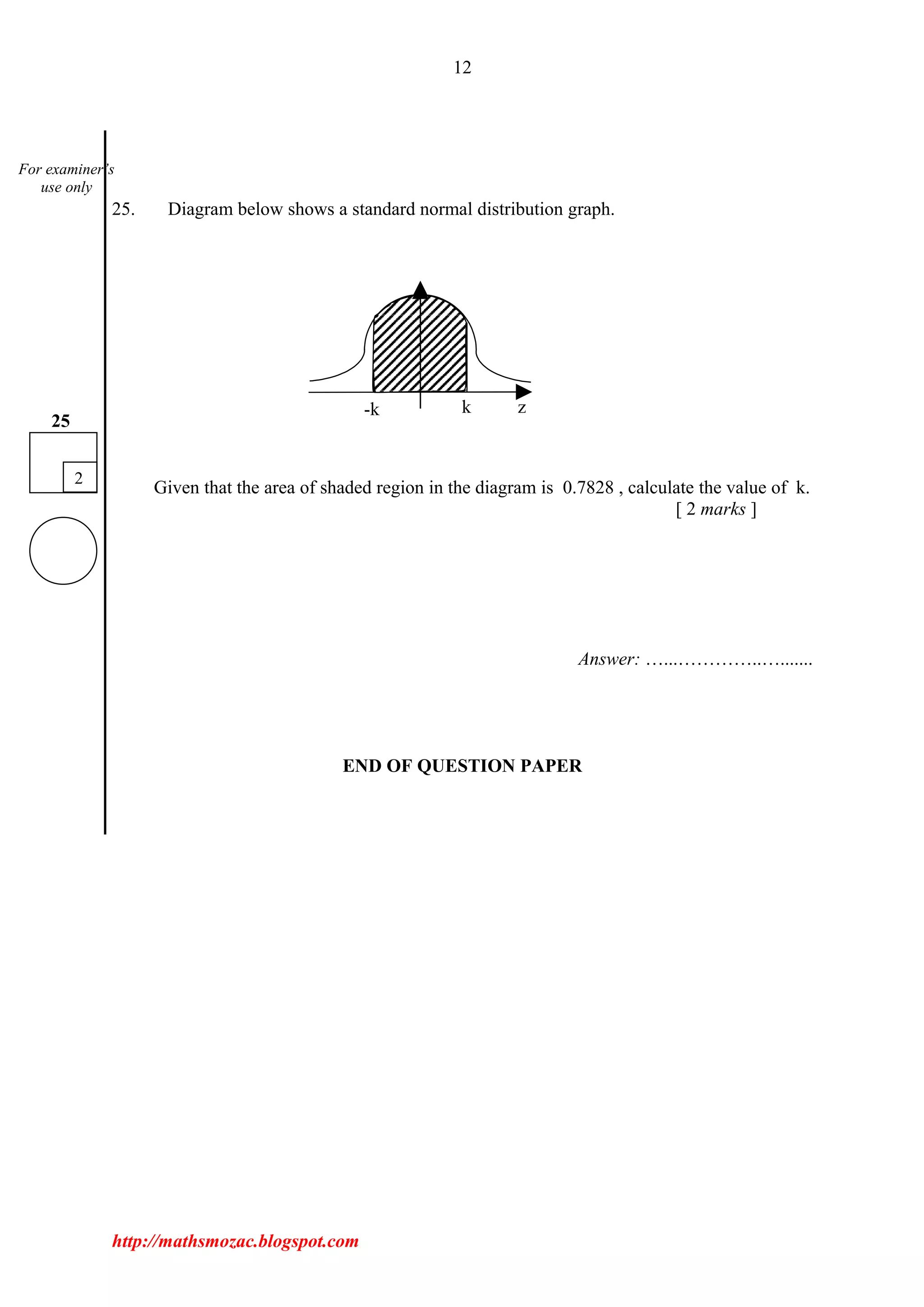 12
25. Diagram below shows a standard normal distribution graph.
Given that the area of shaded region in the diagram is 0.7828 , calculate the value of k.
[ 2 marks ]
Answer: …...…………..….......
END OF QUESTION PAPER
http://mathsmozac.blogspot.com
2
25
For examiner’s
use only
-k k z
 