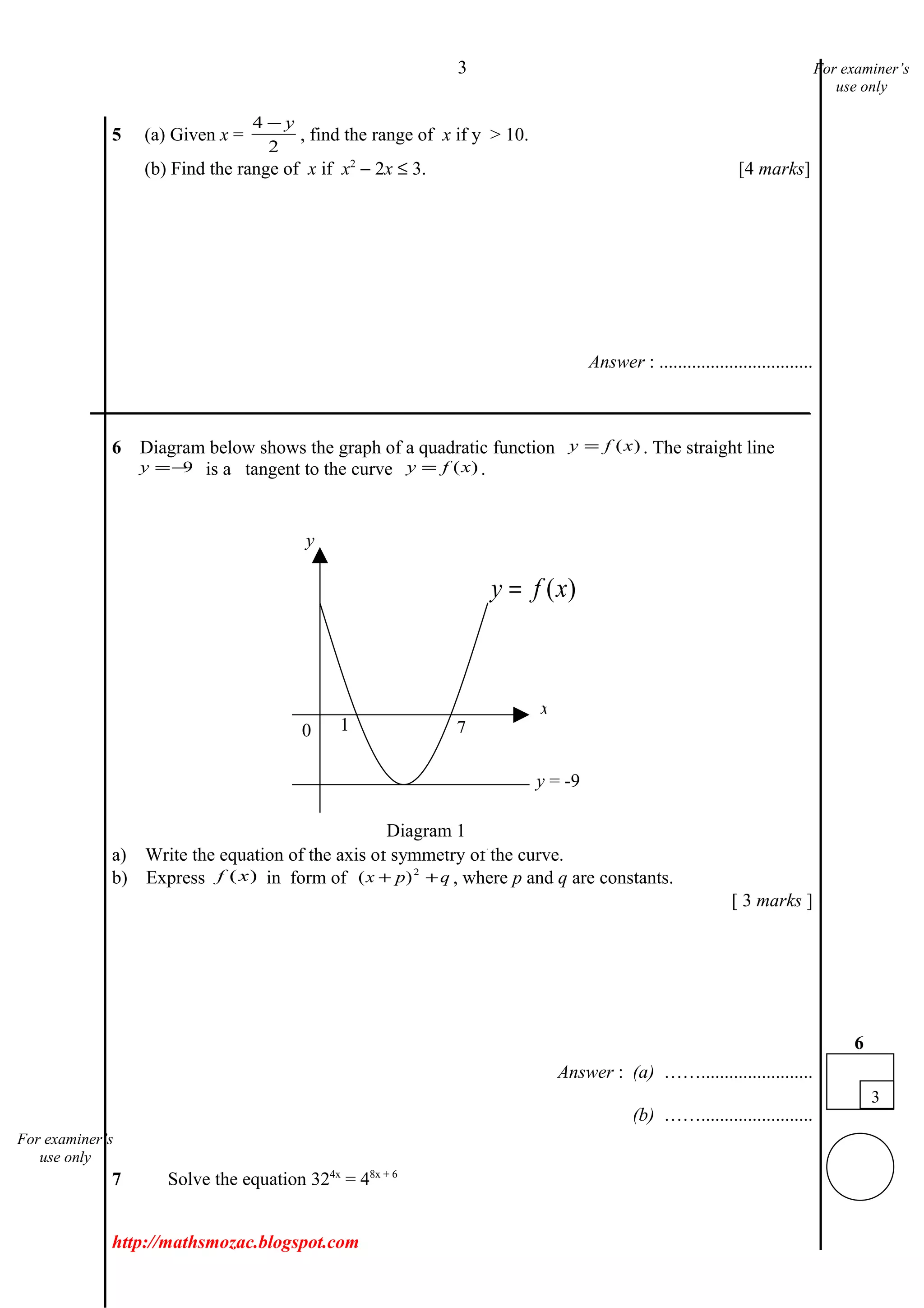 3
5 (a) Given x =
4
2
− y
, find the range of x if y > 10.
(b) Find the range of x if x2
− 2x ≤ 3. [4 marks]
Answer : .................................
___________________________________________________________________________
6 Diagram below shows the graph of a quadratic function )(xfy = . The straight line
9−=y is a tangent to the curve )(xfy = .
a) Write the equation of the axis of symmetry of the curve.
b) Express )(xf in form of qpx ++ 2
)( , where p and q are constants.
[ 3 marks ]
Answer : (a) ……........................
(b) ……........................
7 Solve the equation 324x
= 48x + 6
http://mathsmozac.blogspot.com
3
6
For examiner’s
use only
For examiner’s
use only
)(xfy =
0 1 7
y
y = -9
x
Diagram 1
 