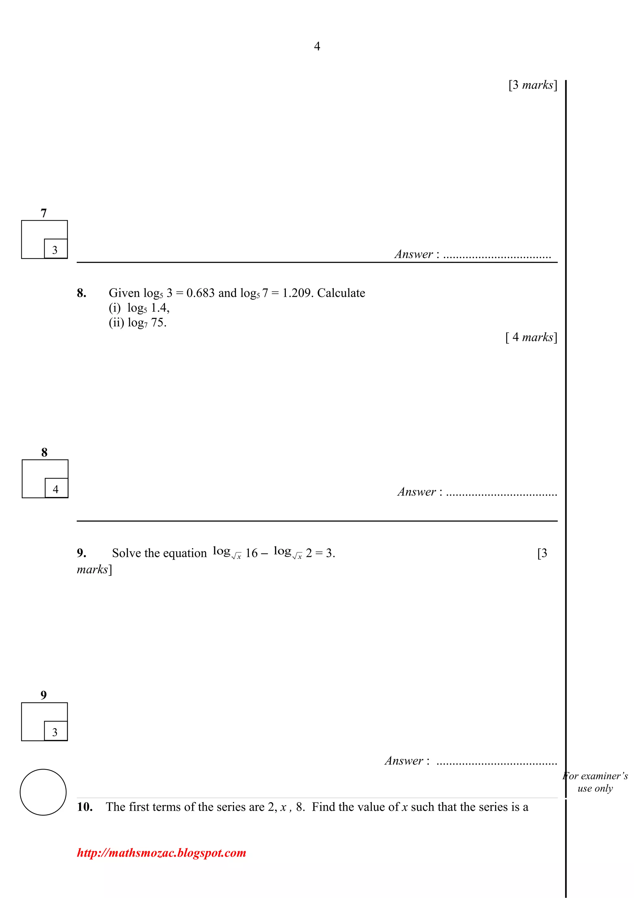 4
[3 marks]
Answer : ..................................
8. Given log5 3 = 0.683 and log5 7 = 1.209. Calculate
(i) log5 1.4,
(ii) log7 75.
[ 4 marks]
Answer : ...................................
9. Solve the equation log x 16 − log x 2 = 3. [3
marks]
Answer : ......................................
10. The first terms of the series are 2, x , 8. Find the value of x such that the series is a
http://mathsmozac.blogspot.com
3
7
3
9
4
8
For examiner’s
use only
 