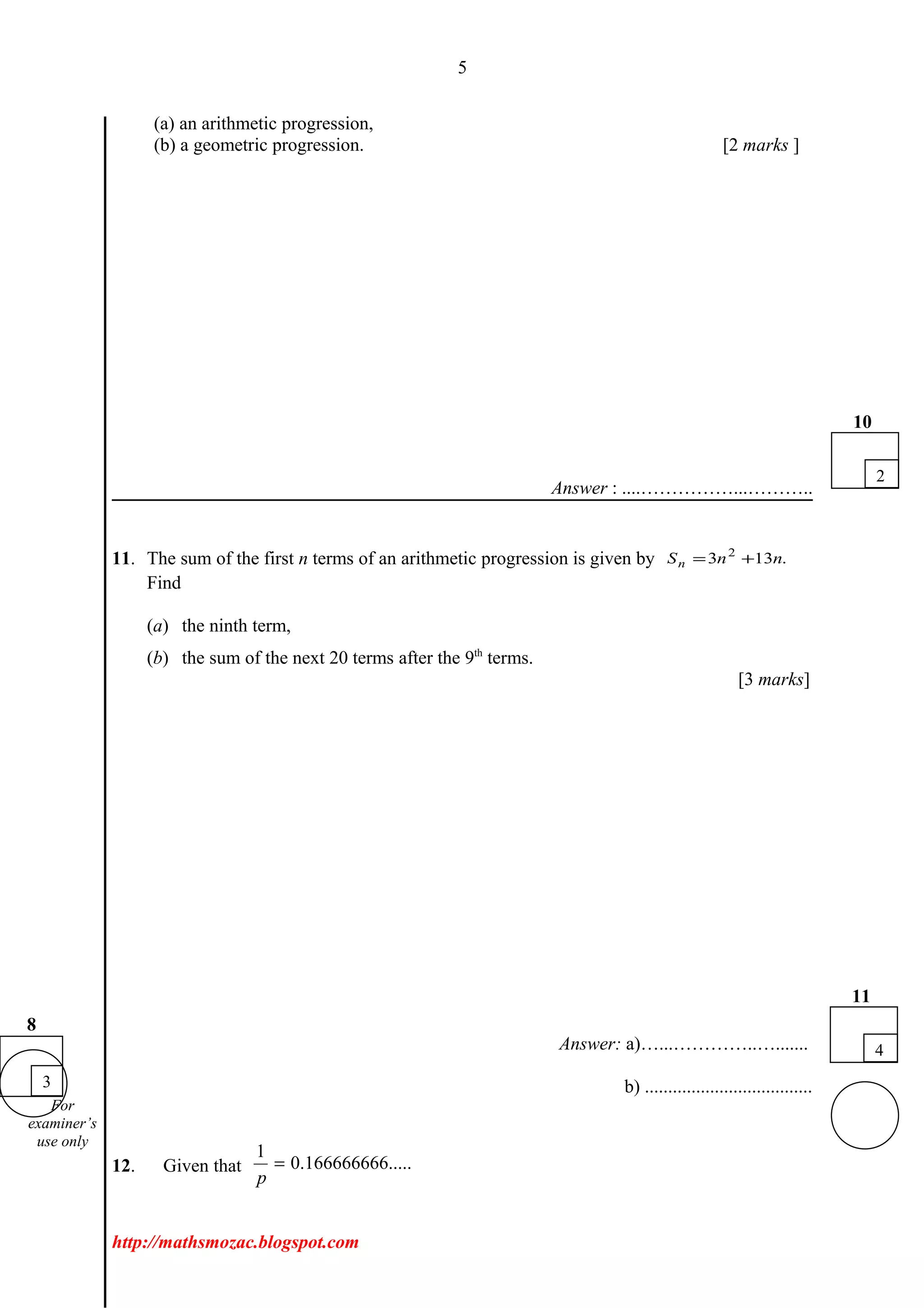 5
(a) an arithmetic progression,
(b) a geometric progression. [2 marks ]
Answer : ....……………...………..
11. The sum of the first n terms of an arithmetic progression is given by .133 2
nnSn +=
Find
(a) the ninth term,
(b) the sum of the next 20 terms after the 9th
terms.
[3 marks]
Answer: a)…...…………..….......
b) ....................................
12. Given that
1
0.166666666.....
p
=
http://mathsmozac.blogspot.com
3
8
2
10
4
11
For
examiner’s
use only
 