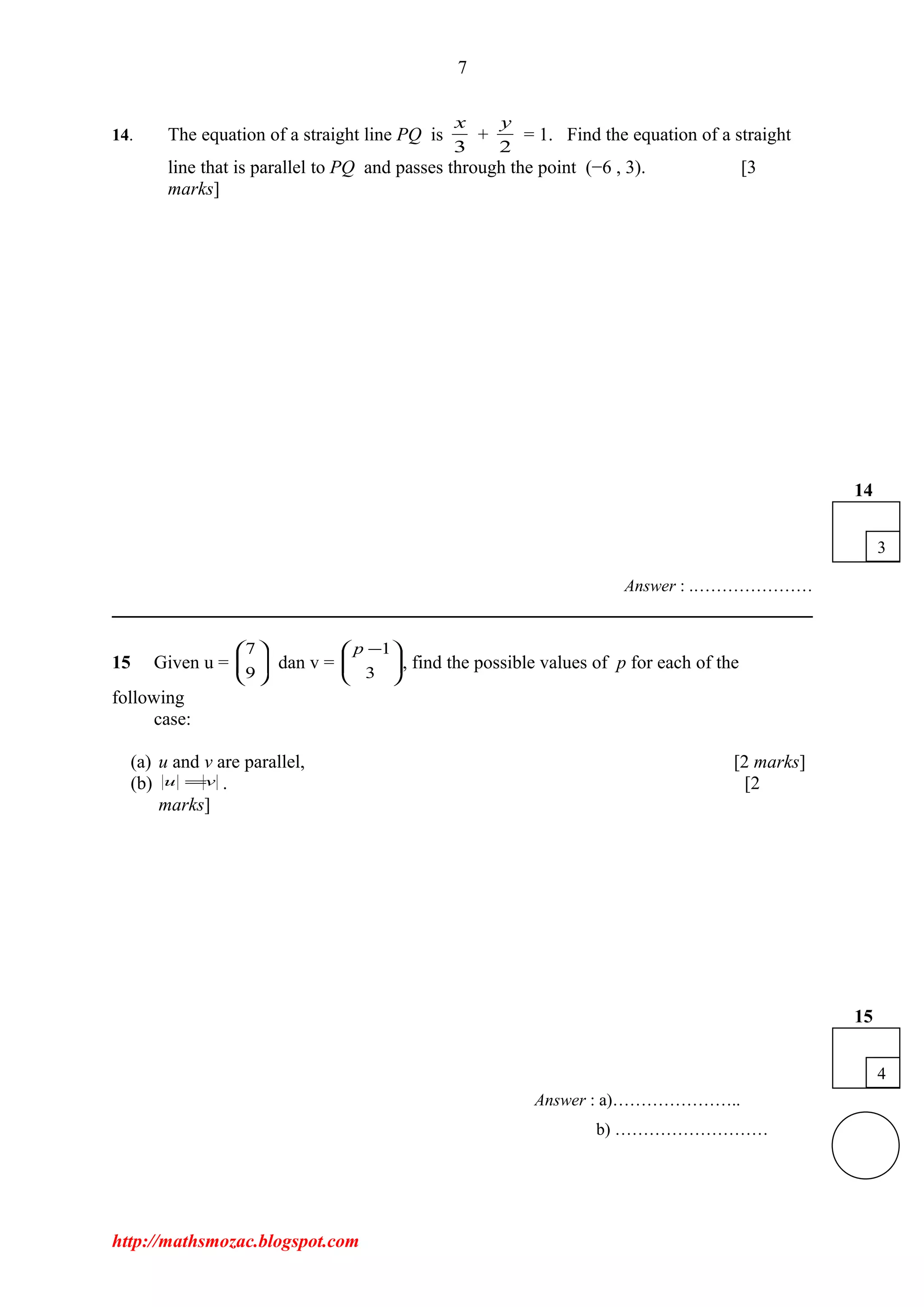 7
14. The equation of a straight line PQ is
3
x
+
2
y
= 1. Find the equation of a straight
line that is parallel to PQ and passes through the point (−6 , 3). [3
marks]
Answer : .…………………
15 Given u = 





9
7
dan v = 




 −
3
1p
, find the possible values of p for each of the
following
case:
(a) u and v are parallel, [2 marks]
(b) vu = . [2
marks]
Answer : a)…………………..
b) ………………………
http://mathsmozac.blogspot.com
4
15
3
14
 