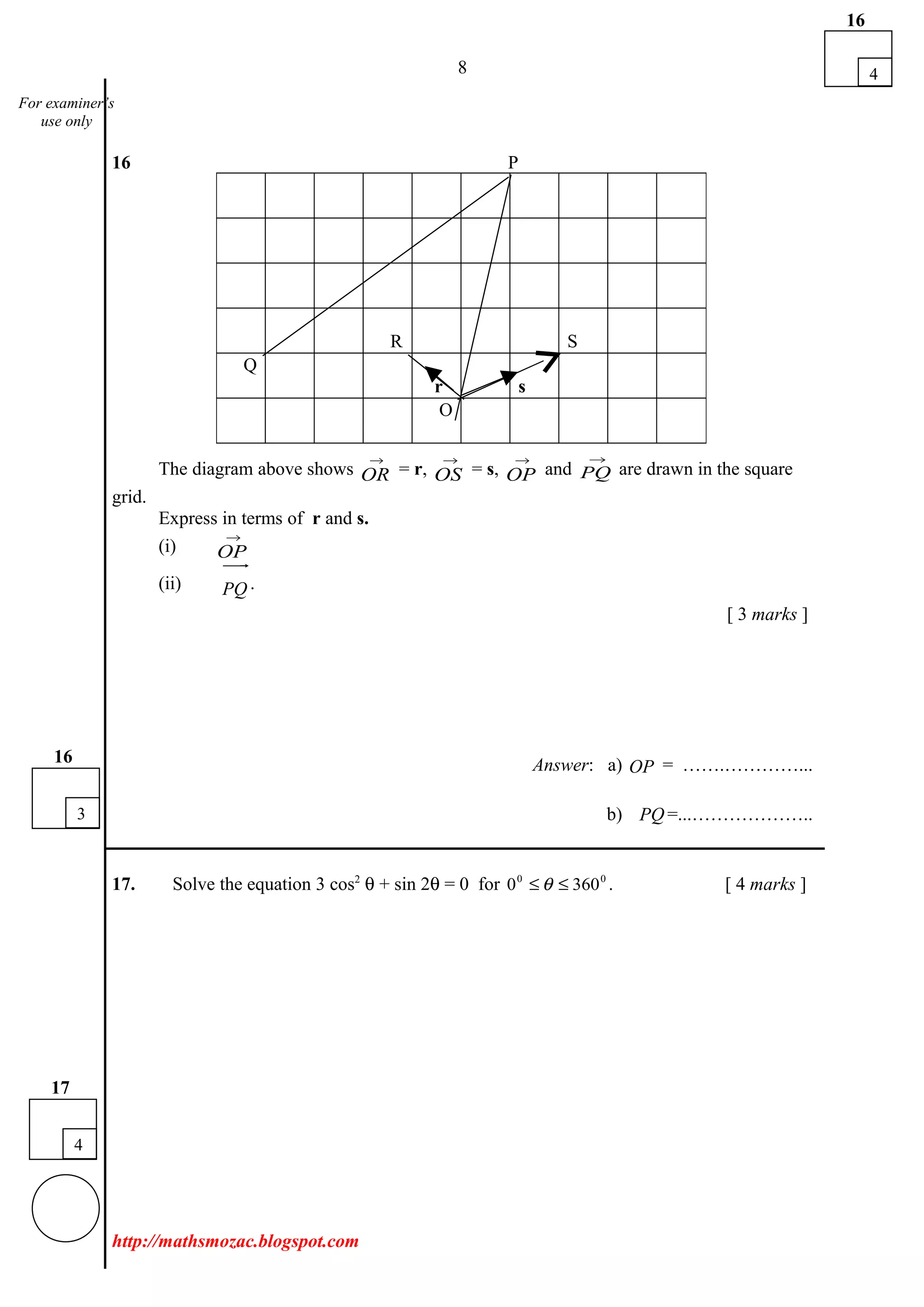 8
16 P
The diagram above shows
→
OR = r,
→
OS = s,
→
OP and
→
PQ are drawn in the square
grid.
Express in terms of r and s.
(i)
→
OP
(ii) PQ
uuur
.
[ 3 marks ]
Answer: a) OP
uuur
= …….…………...
b) PQ
uuur
=...………………..
___________________________________________________________________________
17. Solve the equation 3 cos2
θ + sin 2θ = 0 for 00
3600 ≤≤ θ . [ 4 marks ]
http://mathsmozac.blogspot.com
R S
Q
r s
O
4
16
4
17
For examiner’s
use only
3
16
 
