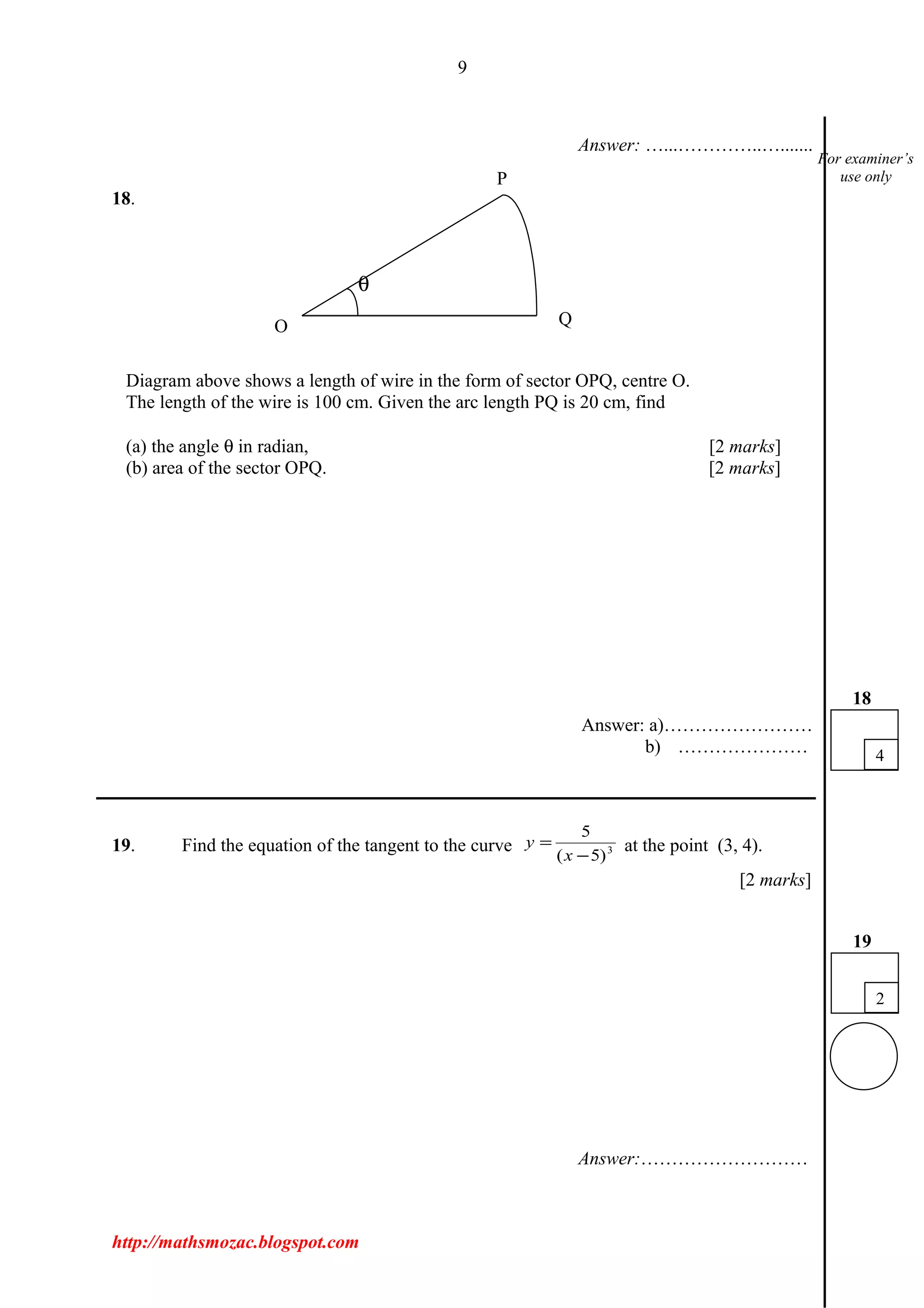 9
Answer: …...…………..….......
18.
Diagram above shows a length of wire in the form of sector OPQ, centre O.
The length of the wire is 100 cm. Given the arc length PQ is 20 cm, find
(a) the angle θ in radian, [2 marks]
(b) area of the sector OPQ. [2 marks]
Answer: a)……………………
b) …………………
___________________________________________________________________________
19. Find the equation of the tangent to the curve 3
)5(
5
−
=
x
y at the point (3, 4).
[2 marks]
Answer:………………………
http://mathsmozac.blogspot.com
2
19
4
18
For examiner’s
use onlyP
QO
θ
 