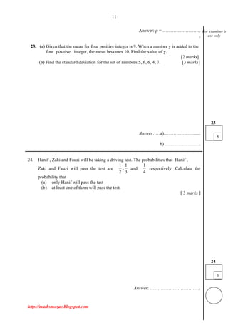 11
Answer: p = …………………….
.
23. (a) Given that the mean for four positive integer is 9. When a number y is added to the
four positive integer, the mean becomes 10. Find the value of y.
[2 marks]
(b) Find the standard deviation for the set of numbers 5, 6, 6, 4, 7. [3 marks]
Answer: …a)...…………..….......
b) ...............................
___________________________________________________________________________
24. Hanif , Zaki and Fauzi will be taking a driving test. The probabilities that Hanif ,
Zaki and Fauzi will pass the test are
1 1
,
2 3
and
1
4
respectively. Calculate the
probability that
(a) only Hanif will pass the test
(b) at least one of them will pass the test.
[ 3 marks ]
Answer: ……………………………
http://mathsmozac.blogspot.com
For examiner’s
use only
3
24
5
23
 