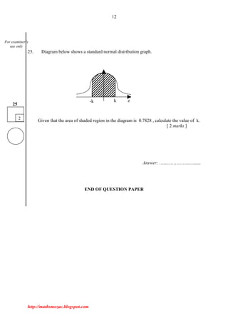 12
25. Diagram below shows a standard normal distribution graph.
Given that the area of shaded region in the diagram is 0.7828 , calculate the value of k.
[ 2 marks ]
Answer: …...…………..….......
END OF QUESTION PAPER
http://mathsmozac.blogspot.com
2
25
For examiner’s
use only
-k k z
 