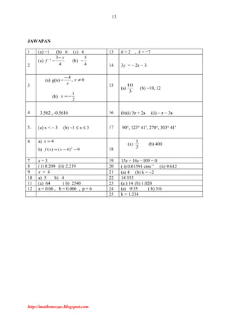 13
JAWAPAN
1 (a) −1 (b) 6 (c) 6 13 h = 2 , k = −7
2
(a) f −1
=
3
4
x−
(b)
5
4
−
14 3y = − 2x − 3
3
(a) g(x) = 0,
4
≠
−
x
x
(b)
2
1
−=x
15
(a)
3
10
(b) −10, 12
4 3.562 , -0.5616 16 (b)(i) 3r + 2s (ii) − r − 3s
5. (a) x < − 3 (b) −1 ≤ x ≤ 3 17 90°, 123° 41’, 270°, 303° 41’
6 a) 4=x
b) 9)4()( 2
−−= xxf 18
(a)
2
1
(b) 400
7 x = 3 19 15x + 16y −109 = 0
8 ( i) 0.209 (ii) 2.219 20 ( i) 0.01591 cms−1
(ii) 9.612
9 x = 4 21 (a) 4 (b) k = −2
10 a) 5 b) 4 22 14 553
11 (a) 64 ( b) 2540 23 (a ) 14 (b) 1.020
12 a = 0.06 , b = 0.006 , p = 6 24 (a) 9/35 ( b) 5/6
25 k = 1.234
http://mathsmozac.blogspot.com
 