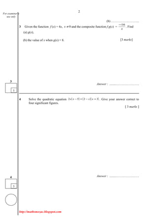 2
(b) ……………………...
3 Given the function f (x) = 4x, 0≠x and the composite function f g(x) =
x
16−
. Find
(a) g(x),
(b) the value of x when g(x) = 8.
Answer : .........…………………
4 Solve the quadratic equation ( ) ( )( )3252 +−=− xxxx . Give your answer correct to
four significant figures.
[ 3 marks ]
Answer : .........…………………
http://mathsmozac.blogspot.com
For examiner’s
use only
3
4
3
3
[3 marks]
 
