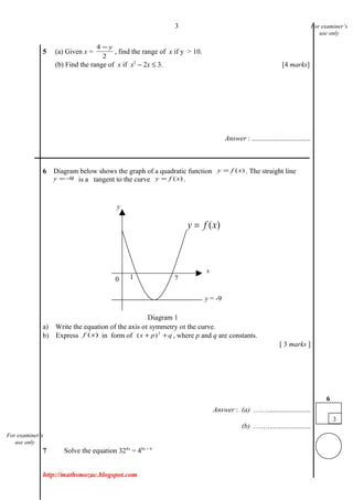 3
5 (a) Given x =
4
2
− y
, find the range of x if y > 10.
(b) Find the range of x if x2
− 2x ≤ 3. [4 marks]
Answer : .................................
___________________________________________________________________________
6 Diagram below shows the graph of a quadratic function )(xfy = . The straight line
9−=y is a tangent to the curve )(xfy = .
a) Write the equation of the axis of symmetry of the curve.
b) Express )(xf in form of qpx ++ 2
)( , where p and q are constants.
[ 3 marks ]
Answer : (a) ……........................
(b) ……........................
7 Solve the equation 324x
= 48x + 6
http://mathsmozac.blogspot.com
3
6
For examiner’s
use only
For examiner’s
use only
)(xfy =
0 1 7
y
y = -9
x
Diagram 1
 